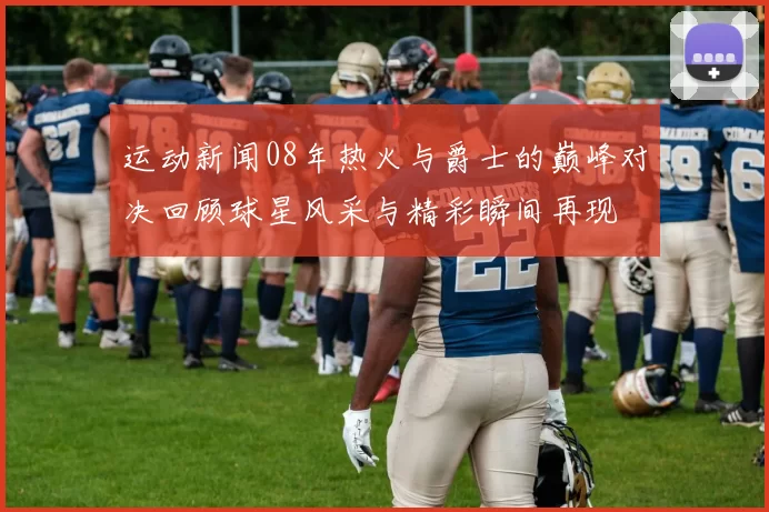 运动新闻08年热火与爵士的巅峰对决回顾球星风采与精彩瞬间再现