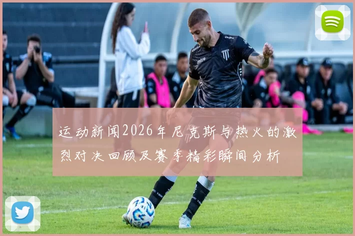 运动新闻2026年尼克斯与热火的激烈对决回顾及赛季精彩瞬间分析