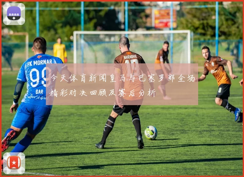 今天体育新闻皇马与巴塞罗那全场精彩对决回顾及赛后分析