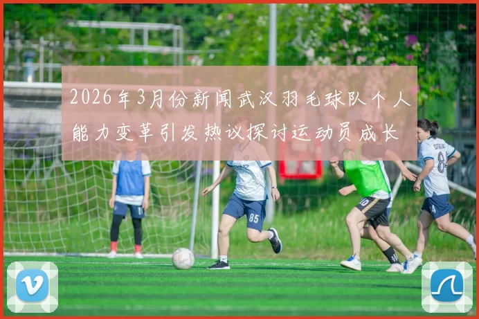 2026年3月份新闻武汉羽毛球队个人能力变革引发热议探讨运动员成长与团队协作的关系