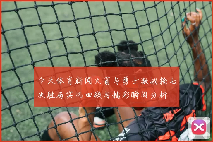 今天体育新闻火箭与勇士激战抢七决胜局实况回顾与精彩瞬间分析